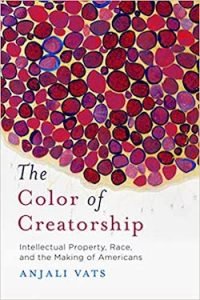 The Color of Creatorship: Intellectual Property, Race, and the Making of Americans Anjali Vats Stanford Univ. Press (2020)